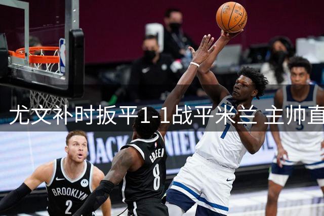 尤文补时扳平1-1战平米兰 主帅直言球队表现配不上胜利